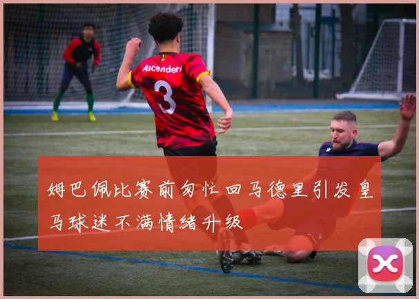 姆巴佩比赛前匆忙回马德里引发皇马球迷不满情绪升级