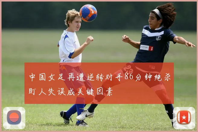 中国女足再遭逆转对手86分钟绝杀盯人失误成关键因素
