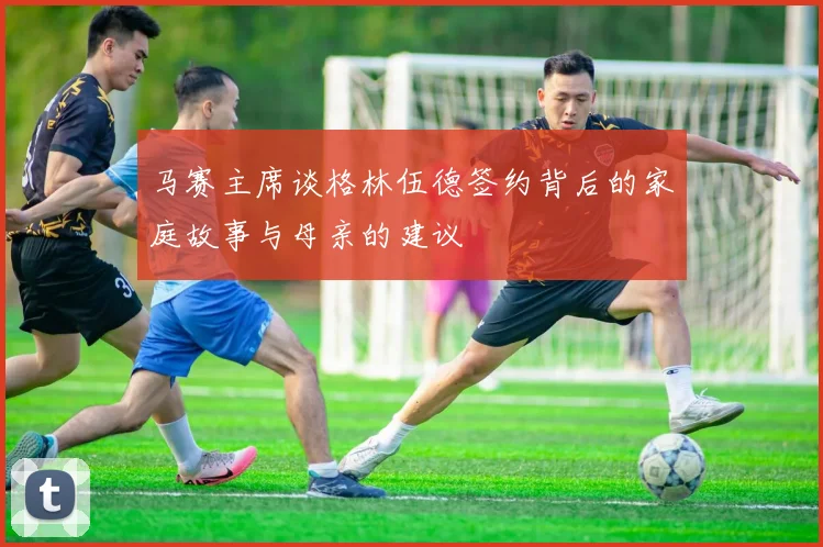 马赛主席谈格林伍德签约背后的家庭故事与母亲的建议
