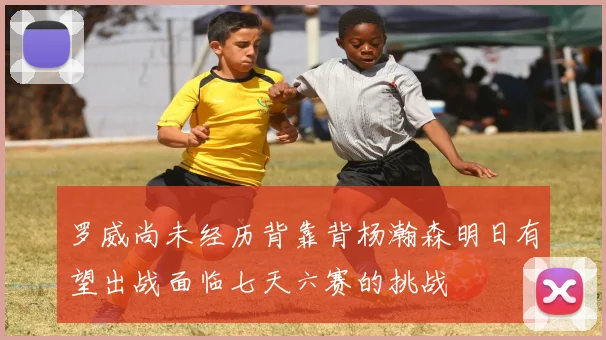 罗威尚未经历背靠背杨瀚森明日有望出战面临七天六赛的挑战