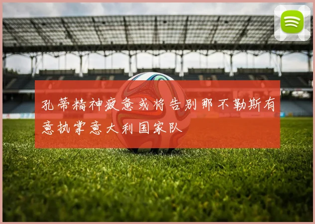 孔蒂精神疲惫或将告别那不勒斯有意执掌意大利国家队