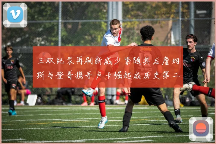 三双纪录再刷新威少紧随其后詹姆斯与登哥携手卢卡崛起成历史第二