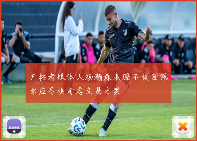 开拓者媒体人杨瀚森表现不佳吕佩尔应尽快考虑交易方案