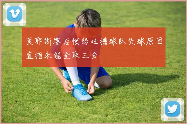 莫耶斯赛后愤怒吐槽球队失球原因直指未能全取三分