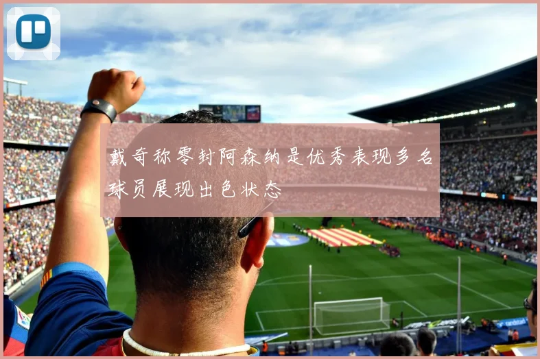 戴奇称零封阿森纳是优秀表现多名球员展现出色状态