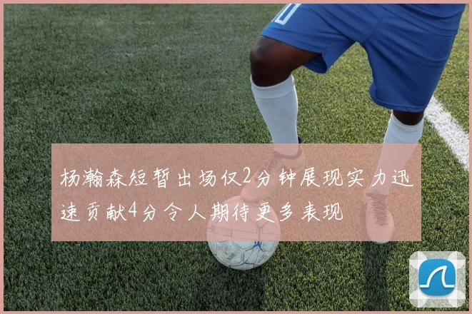 杨瀚森短暂出场仅2分钟展现实力迅速贡献4分令人期待更多表现