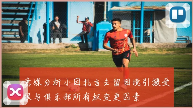 意媒分析小因扎吉去留困境引援受限与俱乐部所有权变更因素