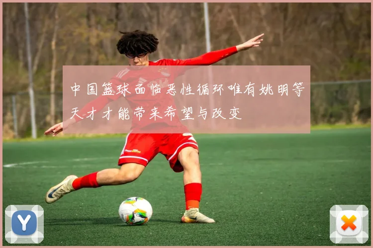 中国篮球面临恶性循环唯有姚明等天才才能带来希望与改变