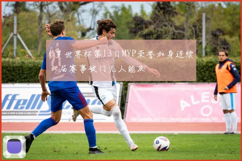 C罗世界杯第13日MVP荣誉加身连续六届赛事破门无人能及